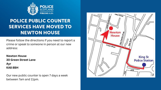 POLICE PUBLIC COUNTER SERVICES HAVE MOVED TO NEWTON HOUSE Please follow the directions if you need to report a crime or speak to someone in person at our new address: Newton House, 30 Green Street Lane, Ayr KA8 8BH Our new public counter is open 7 days a week between 7am and 11pm.